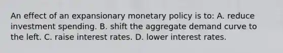 An effect of an expansionary monetary policy is to: A. reduce investment spending. B. shift the aggregate demand curve to the left. C. raise interest rates. D. lower interest rates.