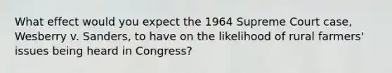 What effect would you expect the 1964 Supreme Court case, Wesberry v. Sanders, to have on the likelihood of rural farmers' issues being heard in Congress?