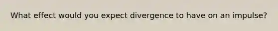 What effect would you expect divergence to have on an impulse?