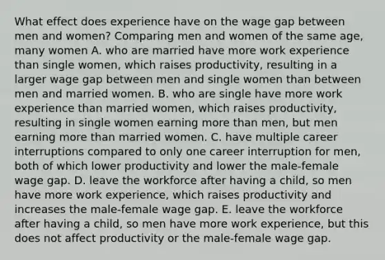 What effect does experience have on the wage gap between men and​ women? Comparing men and women of the same​ age, many women A. who are married have more work experience than single​ women, which raises​ productivity, resulting in a larger wage gap between men and single women than between men and married women. B. who are single have more work experience than married​ women, which raises​ productivity, resulting in single women earning more than​ men, but men earning more than married women. C. have multiple career interruptions compared to only one career interruption for​ men, both of which lower productivity and lower the​ male-female wage gap. D. leave the workforce after having a​ child, so men have more work​ experience, which raises productivity and increases the​ male-female wage gap. E. leave the workforce after having a​ child, so men have more work​ experience, but this does not affect productivity or the​ male-female wage gap.