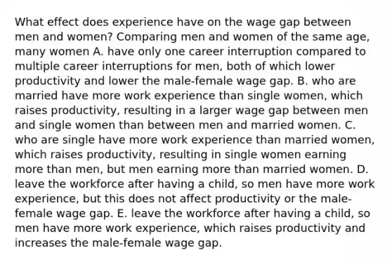 What effect does experience have on the wage gap between men and​ women? Comparing men and women of the same​ age, many women A. have only one career interruption compared to multiple career interruptions for​ men, both of which lower productivity and lower the​ male-female wage gap. B. who are married have more work experience than single​ women, which raises​ productivity, resulting in a larger wage gap between men and single women than between men and married women. C. who are single have more work experience than married​ women, which raises​ productivity, resulting in single women earning more than​ men, but men earning more than married women. D. leave the workforce after having a​ child, so men have more work​ experience, but this does not affect productivity or the​ male-female wage gap. E. leave the workforce after having a​ child, so men have more work​ experience, which raises productivity and increases the​ male-female wage gap.