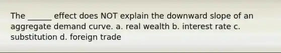 The ______ effect does NOT explain the downward slope of an aggregate demand curve. a. real wealth b. interest rate c. substitution d. foreign trade