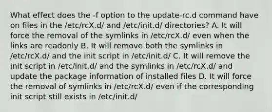 What effect does the -f option to the update-rc.d command have on files in the /etc/rcX.d/ and /etc/init.d/ directories? A. It will force the removal of the symlinks in /etc/rcX.d/ even when the links are readonly B. It will remove both the symlinks in /etc/rcX.d/ and the init script in /etc/init.d/ C. It will remove the init script in /etc/init.d/ and the symlinks in /etc/rcX.d/ and update the package information of installed files D. It will force the removal of symlinks in /etc/rcX.d/ even if the corresponding init script still exists in /etc/init.d/