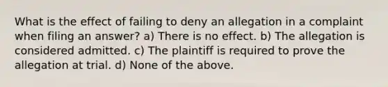 What is the effect of failing to deny an allegation in a complaint when filing an answer? a) There is no effect. b) The allegation is considered admitted. c) The plaintiff is required to prove the allegation at trial. d) None of the above.