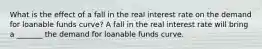 What is the effect of a fall in the real interest rate on the demand for loanable funds​ curve? A fall in the real interest rate will bring a​ _______ the demand for loanable funds curve.