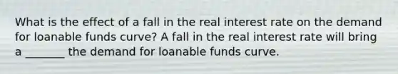 What is the effect of a fall in the real interest rate on the demand for loanable funds​ curve? A fall in the real interest rate will bring a​ _______ the demand for loanable funds curve.