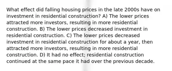 What effect did falling housing prices in the late 2000s have on investment in residential construction? A) The lower prices attracted more investors, resulting in more residential construction. B) The lower prices decreased investment in residential construction. C) The lower prices decreased investment in residential construction for about a year, then attracted more investors, resulting in more residential construction. D) It had no effect; residential construction continued at the same pace it had over the previous decade.