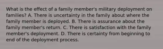 What is the effect of a family member's military deployment on families? A. There is uncertainty in the family about where the family member is deployed. B. There is assurance about the family member's return. C. There is satisfaction with the family member's deployment. D. There is certainty from beginning to end of the deployment process.