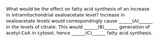 What would be the effect on fatty acid synthesis of an increase in intramitochondrial oxaloacetate level? Increase in oxaloacetate levels would correspondingly cause ______(A)______ in the levels of citrate. This would ______(B)______ generation of acetyl-CoA in cytosol, hence ______(C)______ fatty acid synthesis.