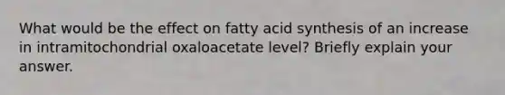 What would be the effect on fatty acid synthesis of an increase in intramitochondrial oxaloacetate level? Briefly explain your answer.