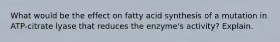 What would be the effect on fatty acid synthesis of a mutation in ATP-citrate lyase that reduces the enzyme's activity? Explain.