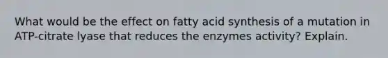 What would be the effect on fatty acid synthesis of a mutation in ATP-citrate lyase that reduces the enzymes activity? Explain.