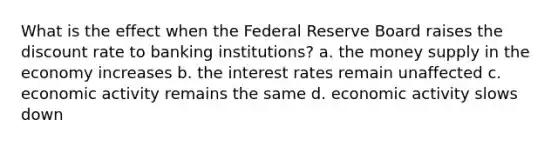 What is the effect when the Federal Reserve Board raises the discount rate to banking institutions? a. the money supply in the economy increases b. the interest rates remain unaffected c. economic activity remains the same d. economic activity slows down