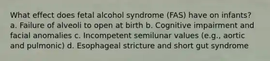 What effect does fetal alcohol syndrome (FAS) have on infants? a. Failure of alveoli to open at birth b. Cognitive impairment and facial anomalies c. Incompetent semilunar values (e.g., aortic and pulmonic) d. Esophageal stricture and short gut syndrome