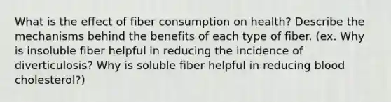 What is the effect of fiber consumption on health? Describe the mechanisms behind the benefits of each type of fiber. (ex. Why is insoluble fiber helpful in reducing the incidence of diverticulosis? Why is soluble fiber helpful in reducing blood cholesterol?)