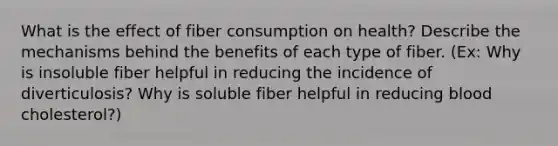 What is the effect of fiber consumption on health? Describe the mechanisms behind the benefits of each type of fiber. (Ex: Why is insoluble fiber helpful in reducing the incidence of diverticulosis? Why is soluble fiber helpful in reducing blood cholesterol?)