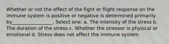 Whether or not the effect of the fight or flight response on the immune system is positive or negative is determined primarily by_________________. Select one: a. The intensity of the stress b. The duration of the stress c. Whether the stressor is physical or emotional d. Stress does not affect the immune system