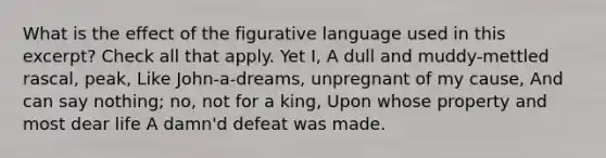 What is the effect of the figurative language used in this excerpt? Check all that apply. Yet I, A dull and muddy-mettled rascal, peak, Like John-a-dreams, unpregnant of my cause, And can say nothing; no, not for a king, Upon whose property and most dear life A damn'd defeat was made.