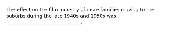 The effect on the film industry of more families moving to the suburbs during the late 1940s and 1950s was _______________________________.