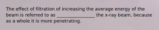 The effect of filtration of increasing the average energy of the beam is referred to as _________________ the x-ray beam, because as a whole it is more penetrating.