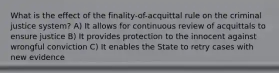 What is the effect of the finality-of-acquittal rule on the criminal justice system? A) It allows for continuous review of acquittals to ensure justice B) It provides protection to the innocent against wrongful conviction C) It enables the State to retry cases with new evidence