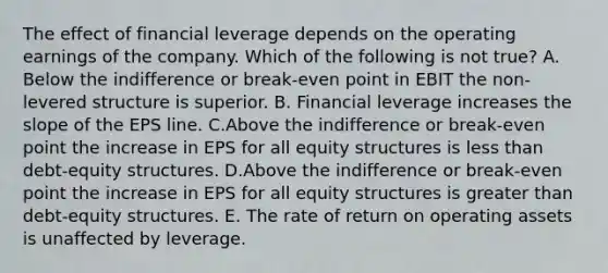 The effect of financial leverage depends on the operating earnings of the company. Which of the following is not true? A. Below the indifference or break-even point in EBIT the non-levered structure is superior. B. Financial leverage increases the slope of the EPS line. C.Above the indifference or break-even point the increase in EPS for all equity structures is less than debt-equity structures. D.Above the indifference or break-even point the increase in EPS for all equity structures is greater than debt-equity structures. E. The rate of return on operating assets is unaffected by leverage.