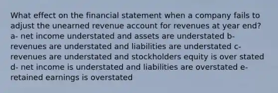 What effect on the financial statement when a company fails to adjust the unearned revenue account for revenues at year end? a- net income understated and assets are understated b- revenues are understated and liabilities are understated c- revenues are understated and stockholders equity is over stated d- net income is understated and liabilities are overstated e- retained earnings is overstated