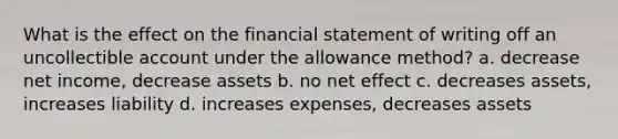 What is the effect on the financial statement of writing off an uncollectible account under the allowance method? a. decrease net income, decrease assets b. no net effect c. decreases assets, increases liability d. increases expenses, decreases assets