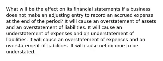 What will be the effect on its financial statements if a business does not make an adjusting entry to record an accrued expense at the end of the period? It will cause an overstatement of assets and an overstatement of liabilities. It will cause an understatement of expenses and an understatement of liabilities. It will cause an overstatement of expenses and an overstatement of liabilities. It will cause net income to be understated.