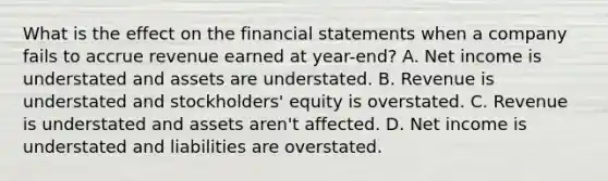 What is the effect on the financial statements when a company fails to accrue revenue earned at year-end? A. Net income is understated and assets are understated. B. Revenue is understated and stockholders' equity is overstated. C. Revenue is understated and assets aren't affected. D. Net income is understated and liabilities are overstated.