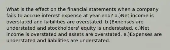 What is the effect on the financial statements when a company fails to accrue interest expense at year-end? a.)Net income is overstated and liabilities are overstated. b.)Expenses are understated and stockholders' equity is understated. c.)Net income is overstated and assets are overstated. e.)Expenses are understated and liabilities are understated.