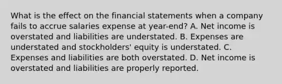 What is the effect on the financial statements when a company fails to accrue salaries expense at year-end? A. Net income is overstated and liabilities are understated. B. Expenses are understated and stockholders' equity is understated. C. Expenses and liabilities are both overstated. D. Net income is overstated and liabilities are properly reported.