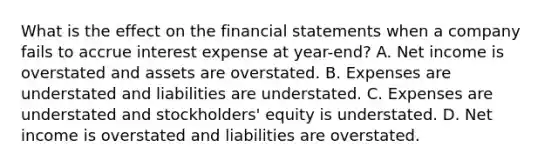 What is the effect on the financial statements when a company fails to accrue interest expense at year-end? A. Net income is overstated and assets are overstated. B. Expenses are understated and liabilities are understated. C. Expenses are understated and stockholders' equity is understated. D. Net income is overstated and liabilities are overstated.