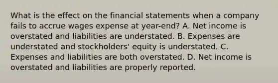 What is the effect on the <a href='https://www.questionai.com/knowledge/kFBJaQCz4b-financial-statements' class='anchor-knowledge'>financial statements</a> when a company fails to accrue wages expense at year-end? A. Net income is overstated and liabilities are understated. B. Expenses are understated and stockholders' equity is understated. C. Expenses and liabilities are both overstated. D. Net income is overstated and liabilities are properly reported.