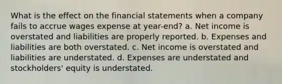 What is the effect on the <a href='https://www.questionai.com/knowledge/kFBJaQCz4b-financial-statements' class='anchor-knowledge'>financial statements</a> when a company fails to accrue wages expense at year-end? a. Net income is overstated and liabilities are properly reported. b. Expenses and liabilities are both overstated. c. Net income is overstated and liabilities are understated. d. Expenses are understated and stockholders' equity is understated.