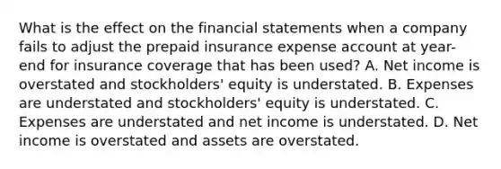 What is the effect on the financial statements when a company fails to adjust the prepaid insurance expense account at year-end for insurance coverage that has been used? A. Net income is overstated and stockholders' equity is understated. B. Expenses are understated and stockholders' equity is understated. C. Expenses are understated and net income is understated. D. Net income is overstated and assets are overstated.