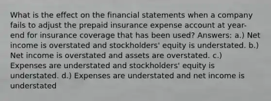 What is the effect on the <a href='https://www.questionai.com/knowledge/kFBJaQCz4b-financial-statements' class='anchor-knowledge'>financial statements</a> when a company fails to adjust the prepaid insurance expense account at year-end for insurance coverage that has been used? Answers: a.) Net income is overstated and stockholders' equity is understated. b.) Net income is overstated and assets are overstated. c.) Expenses are understated and stockholders' equity is understated. d.) Expenses are understated and net income is understated