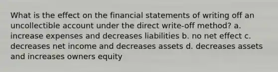 What is the effect on the financial statements of writing off an uncollectible account under the direct write-off method? a. increase expenses and decreases liabilities b. no net effect c. decreases net income and decreases assets d. decreases assets and increases owners equity