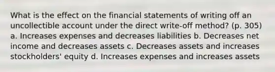 What is the effect on the financial statements of writing off an uncollectible account under the direct write-off method? (p. 305) a. Increases expenses and decreases liabilities b. Decreases net income and decreases assets c. Decreases assets and increases stockholders' equity d. Increases expenses and increases assets