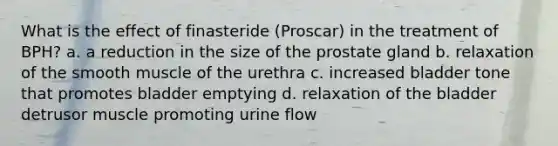 What is the effect of finasteride (Proscar) in the treatment of BPH? a. a reduction in the size of the prostate gland b. relaxation of the smooth muscle of the urethra c. increased bladder tone that promotes bladder emptying d. relaxation of the bladder detrusor muscle promoting urine flow