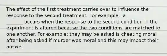 The effect of the first treatment carries over to influence the response to the second treatment. For example, .a _______ _______ occurs when the response to the second condition in the experiment is altered because the two conditions are matched to one another. For example: they may be asked is cheating moral after being asked if murder was moral and this may impact their answer