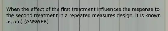 When the effect of the first treatment influences the response to the second treatment in a repeated measures design, it is known as a(n) (ANSWER)