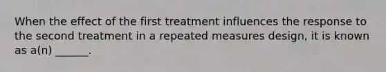 When the effect of the first treatment influences the response to the second treatment in a repeated measures design, it is known as a(n) ______.