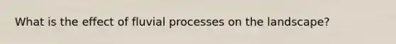 What is the effect of fluvial processes on the landscape?