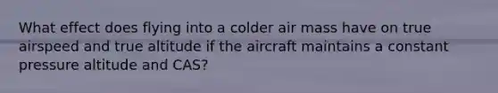 What effect does flying into a colder air mass have on true airspeed and true altitude if the aircraft maintains a constant pressure altitude and CAS?