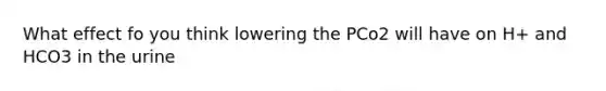 What effect fo you think lowering the PCo2 will have on H+ and HCO3 in the urine