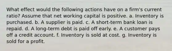 What effect would the following actions have on a firm's current ratio? Assume that net working capital is positive. a. Inventory is purchased. b. A supplier is paid. c. A short-term bank loan is repaid. d. A long-term debt is paid off early. e. A customer pays off a credit account. f. Inventory is sold at cost. g. Inventory is sold for a profit.