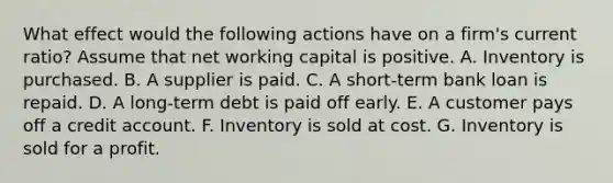 What effect would the following actions have on a firm's current ratio? Assume that net working capital is positive. A. Inventory is purchased. B. A supplier is paid. C. A short-term bank loan is repaid. D. A long-term debt is paid off early. E. A customer pays off a credit account. F. Inventory is sold at cost. G. Inventory is sold for a profit.