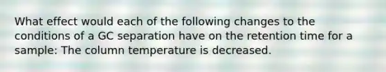 What effect would each of the following changes to the conditions of a GC separation have on the retention time for a sample: The column temperature is decreased.