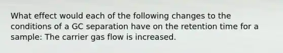 What effect would each of the following changes to the conditions of a GC separation have on the retention time for a sample: The carrier gas flow is increased.